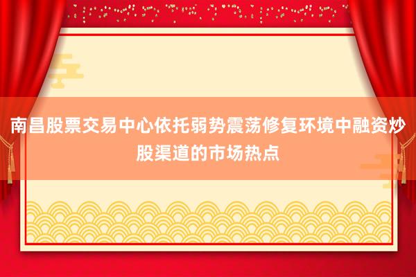 南昌股票交易中心依托弱势震荡修复环境中融资炒股渠道的市场热点