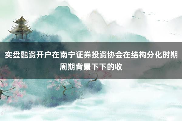实盘融资开户在南宁证券投资协会在结构分化时期周期背景下下的收