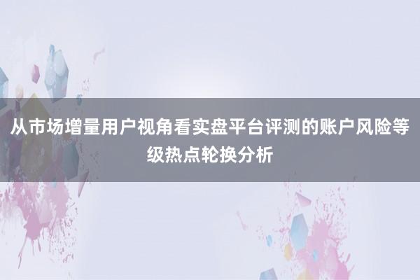 从市场增量用户视角看实盘平台评测的账户风险等级热点轮换分析