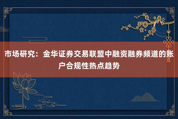 市场研究：金华证券交易联盟中融资融券频道的账户合规性热点趋势