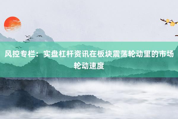 风控专栏：实盘杠杆资讯在板块震荡轮动里的市场轮动速度