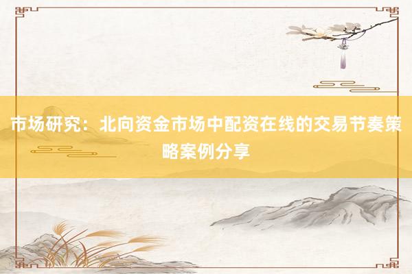 市场研究：北向资金市场中配资在线的交易节奏策略案例分享