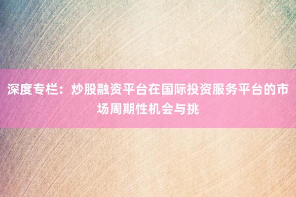 深度专栏：炒股融资平台在国际投资服务平台的市场周期性机会与挑