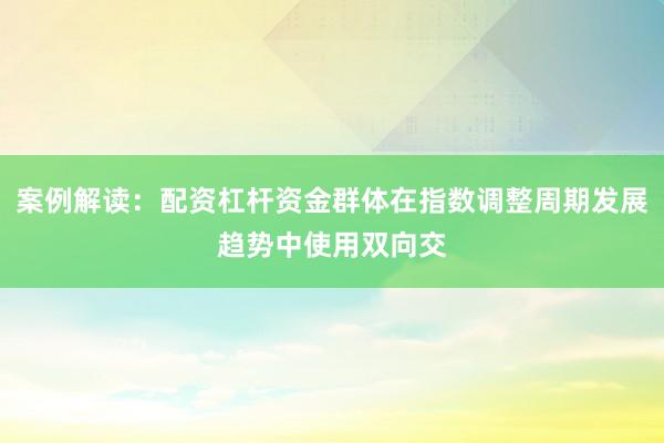 案例解读：配资杠杆资金群体在指数调整周期发展趋势中使用双向交