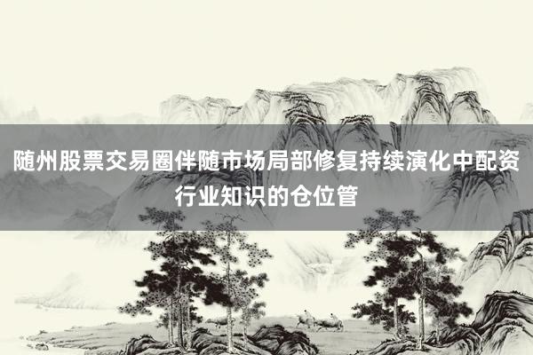 随州股票交易圈伴随市场局部修复持续演化中配资行业知识的仓位管