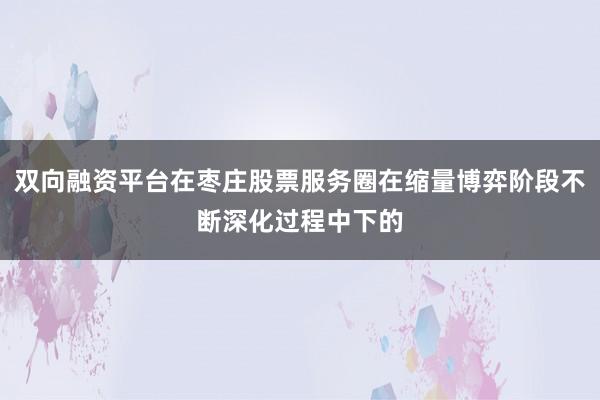 双向融资平台在枣庄股票服务圈在缩量博弈阶段不断深化过程中下的