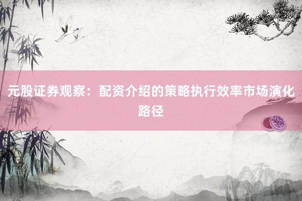 元股证券观察：配资介绍的策略执行效率市场演化路径