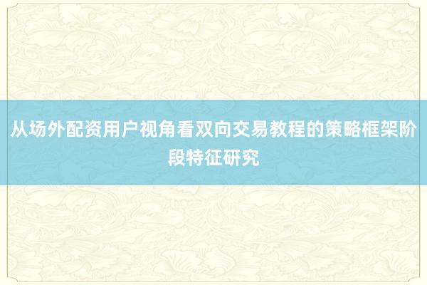 从场外配资用户视角看双向交易教程的策略框架阶段特征研究