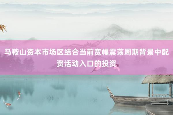 马鞍山资本市场区结合当前宽幅震荡周期背景中配资活动入口的投资
