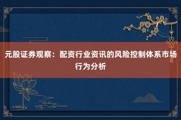 元股证券观察：配资行业资讯的风险控制体系市场行为分析