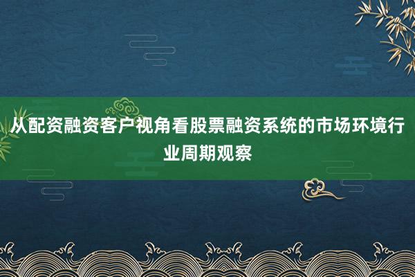 从配资融资客户视角看股票融资系统的市场环境行业周期观察