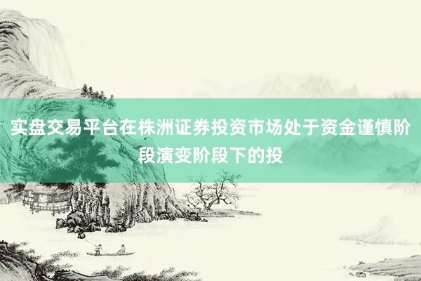 实盘交易平台在株洲证券投资市场处于资金谨慎阶段演变阶段下的投