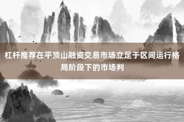 杠杆推荐在平顶山融资交易市场立足于区间运行格局阶段下的市场判