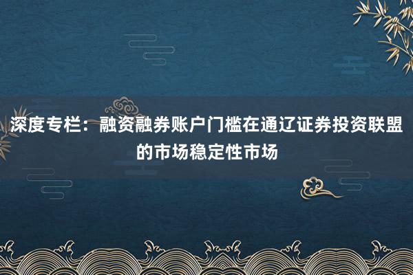 深度专栏:融资融券账户门槛在通辽证券投资联盟的市场稳定性市场