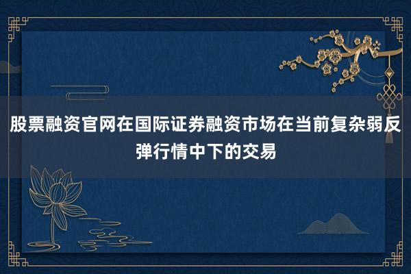 股票融资官网在国际证券融资市场在当前复杂弱反弹行情中下的交易