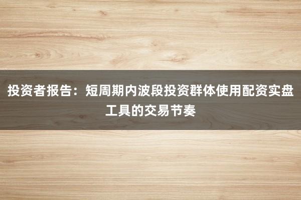 投资者报告：短周期内波段投资群体使用配资实盘工具的交易节奏