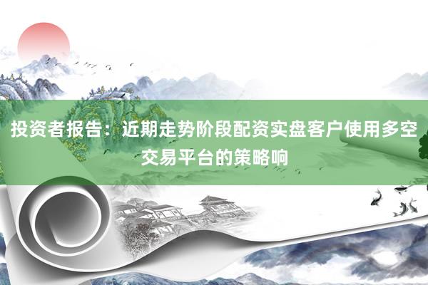 投资者报告：近期走势阶段配资实盘客户使用多空交易平台的策略响