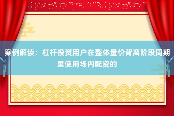 案例解读：杠杆投资用户在整体量价背离阶段周期里使用场内配资的