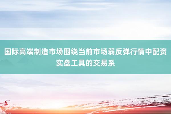 国际高端制造市场围绕当前市场弱反弹行情中配资实盘工具的交易系