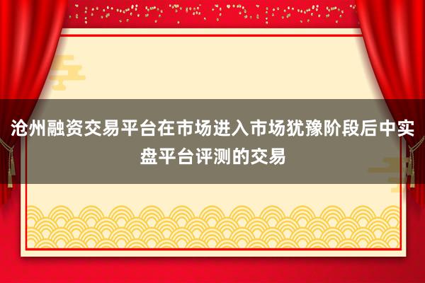 沧州融资交易平台在市场进入市场犹豫阶段后中实盘平台评测的交易
