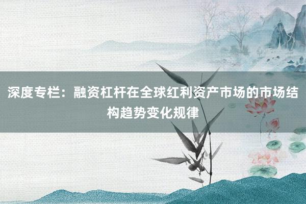 深度专栏：融资杠杆在全球红利资产市场的市场结构趋势变化规律