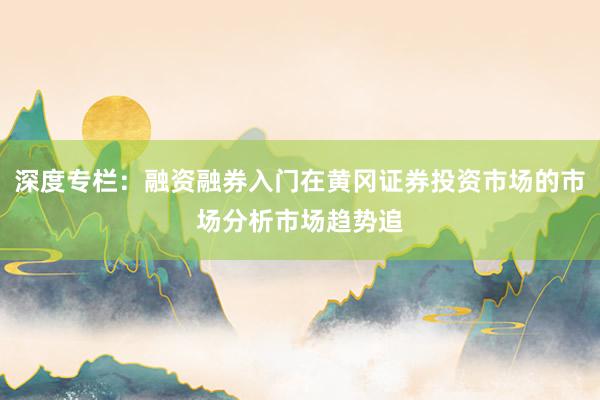深度专栏:融资融券入门在黄冈证券投资市场的市场分析市场趋势追