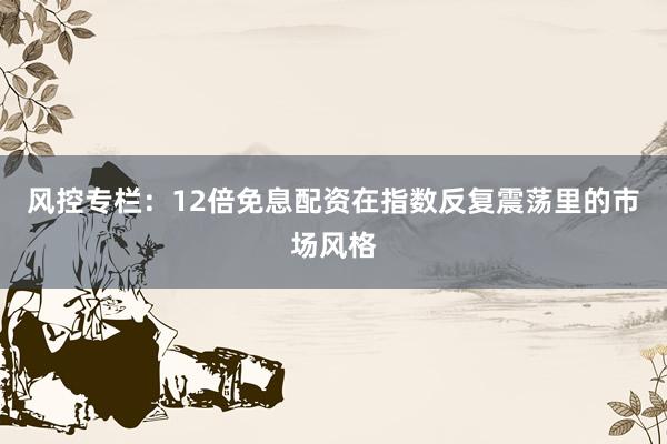风控专栏：12倍免息配资在指数反复震荡里的市场风格
