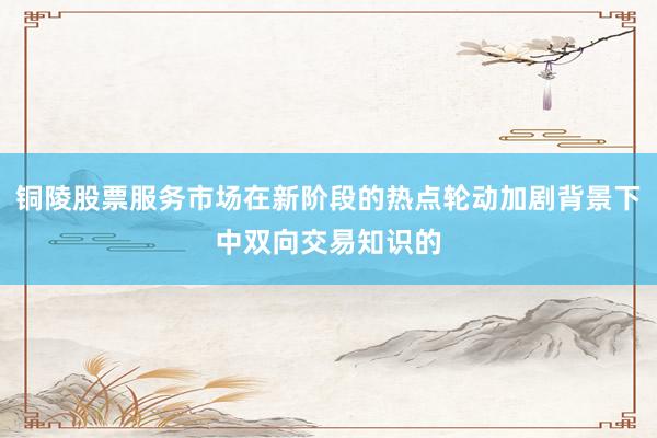 铜陵股票服务市场在新阶段的热点轮动加剧背景下中双向交易知识的