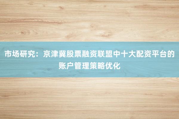 市场研究：京津冀股票融资联盟中十大配资平台的账户管理策略优化