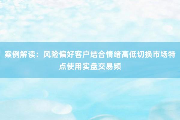 案例解读：风险偏好客户结合情绪高低切换市场特点使用实盘交易频