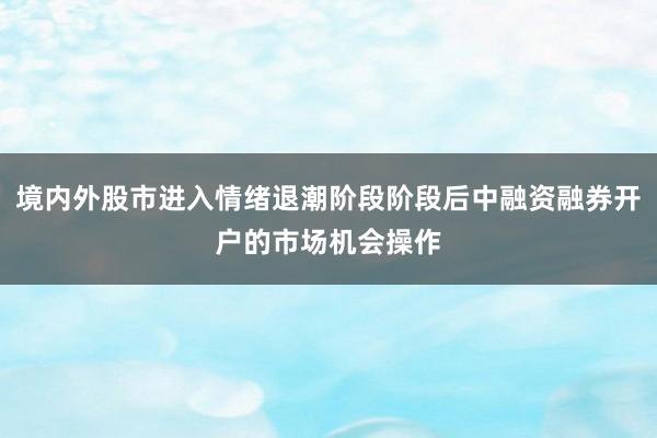 境内外股市进入情绪退潮阶段阶段后中融资融券开户的市场机会操作