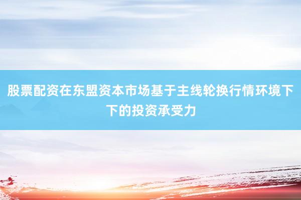 股票配资在东盟资本市场基于主线轮换行情环境下下的投资承受力