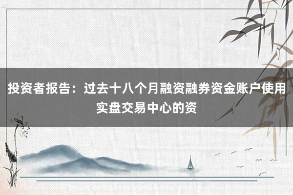 投资者报告：过去十八个月融资融券资金账户使用实盘交易中心的资
