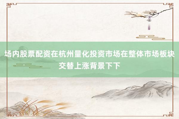 场内股票配资在杭州量化投资市场在整体市场板块交替上涨背景下下