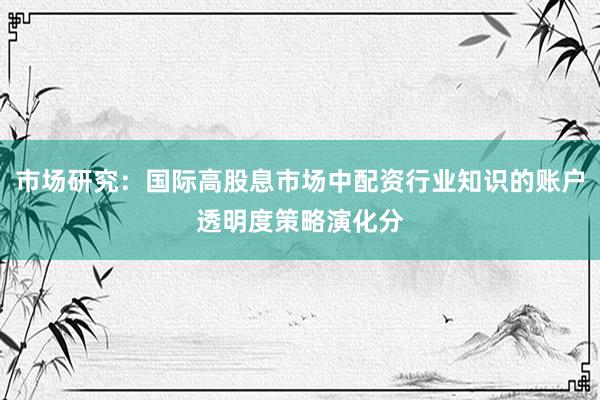 市场研究：国际高股息市场中配资行业知识的账户透明度策略演化分