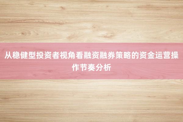 从稳健型投资者视角看融资融券策略的资金运营操作节奏分析