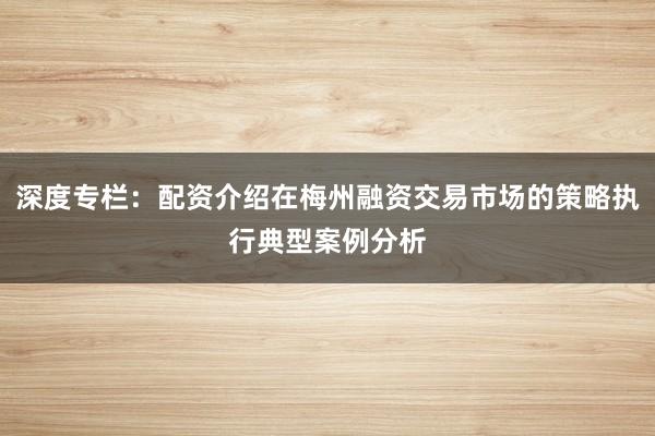 深度专栏：配资介绍在梅州融资交易市场的策略执行典型案例分析