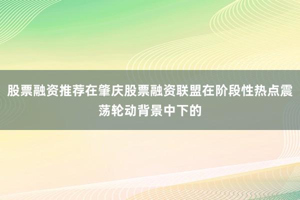 股票融资推荐在肇庆股票融资联盟在阶段性热点震荡轮动背景中下的
