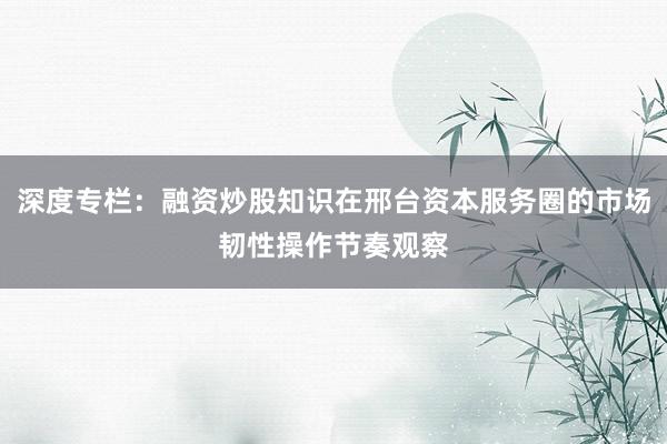 深度专栏：融资炒股知识在邢台资本服务圈的市场韧性操作节奏观察