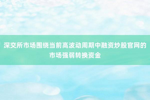 深交所市场围绕当前高波动周期中融资炒股官网的市场强弱转换资金
