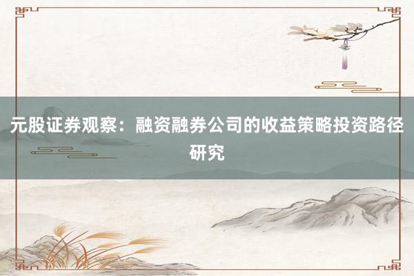 元股证券观察：融资融券公司的收益策略投资路径研究