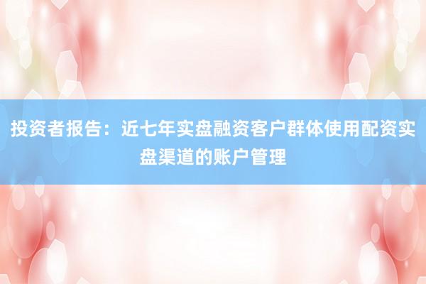 投资者报告：近七年实盘融资客户群体使用配资实盘渠道的账户管理