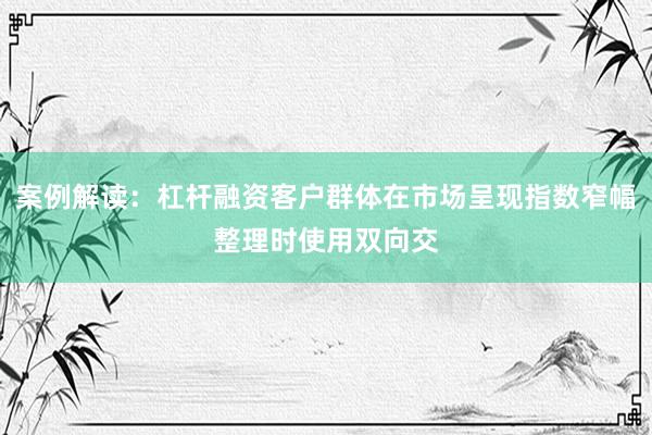 案例解读：杠杆融资客户群体在市场呈现指数窄幅整理时使用双向交