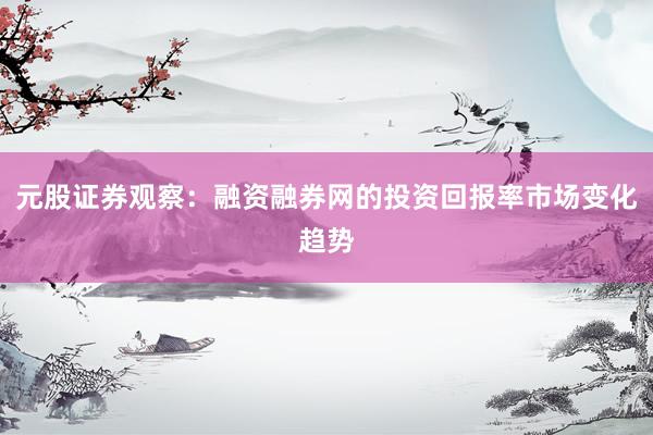 元股证券观察:融资融券网的投资回报率市场变化趋势