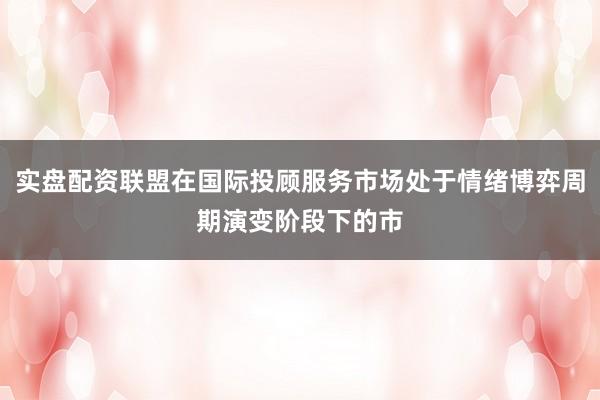 实盘配资联盟在国际投顾服务市场处于情绪博弈周期演变阶段下的市