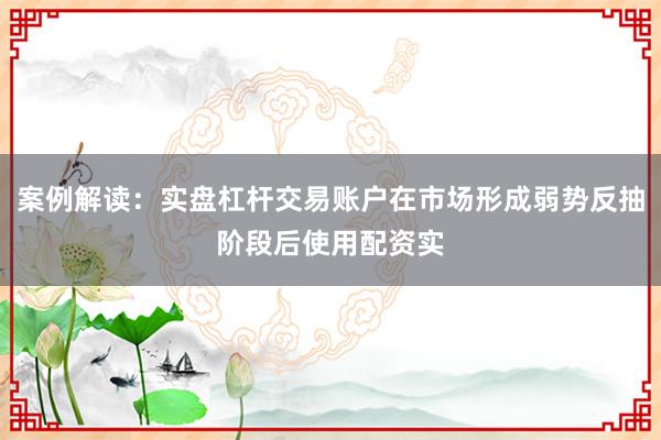 案例解读：实盘杠杆交易账户在市场形成弱势反抽阶段后使用配资实