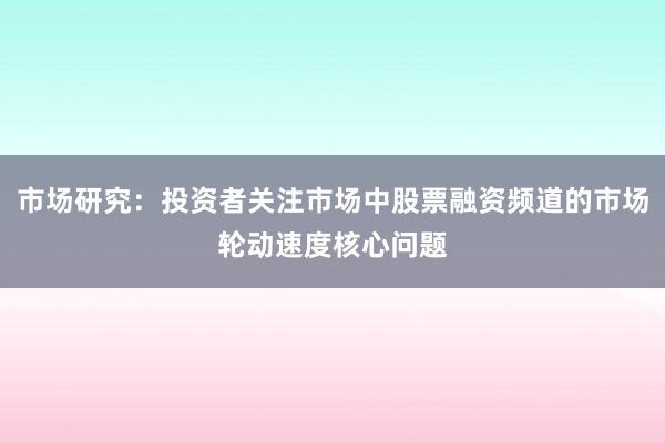 市场研究：投资者关注市场中股票融资频道的市场轮动速度核心问题