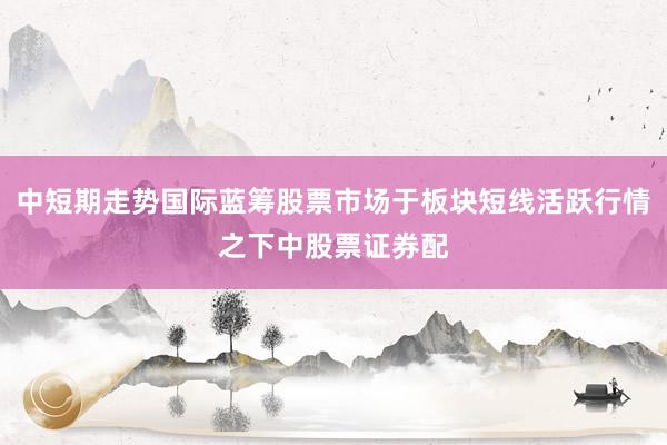 中短期走势国际蓝筹股票市场于板块短线活跃行情之下中股票证券配