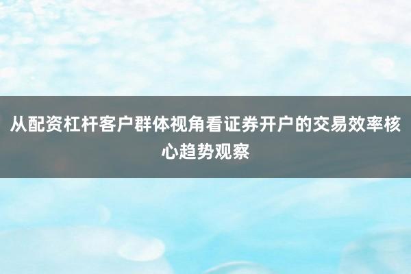 从配资杠杆客户群体视角看证券开户的交易效率核心趋势观察