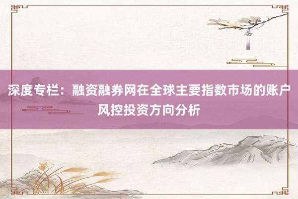 深度专栏:融资融券网在全球主要指数市场的账户风控投资方向分析